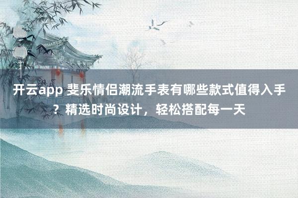 开云app 斐乐情侣潮流手表有哪些款式值得入手？精选时尚设计，轻松搭配每一天