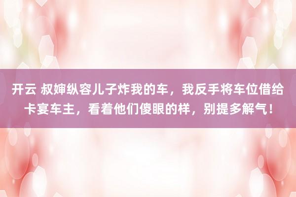 开云 叔婶纵容儿子炸我的车，我反手将车位借给卡宴车主，看着他们傻眼的样，别提多解气！