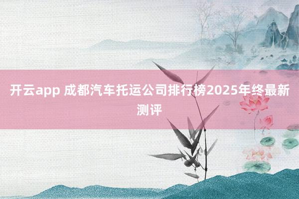开云app 成都汽车托运公司排行榜2025年终最新测评