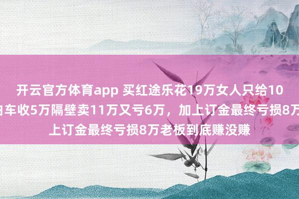 开云官方体育app 买红途乐花19万女人只给10万亏了9万，卖白车收5万隔壁卖11万又亏6万，加上订金最终亏损8万老板到底赚没赚