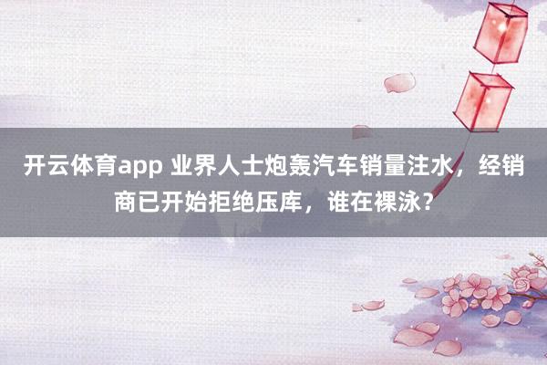 开云体育app 业界人士炮轰汽车销量注水，经销商已开始拒绝压库，谁在裸泳？