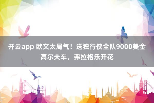 开云app 欧文太局气！送独行侠全队9000美金高尔夫车，弗拉格乐开花