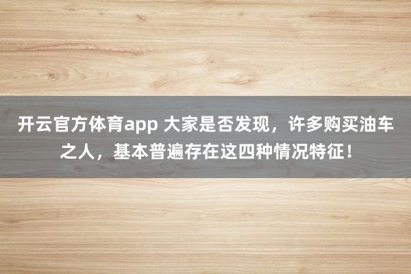 开云官方体育app 大家是否发现，许多购买油车之人，基本普遍存在这四种情况特征！