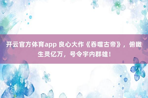 开云官方体育app 良心大作《吞噬古帝》，俯瞰生灵亿万，号令宇内群雄！