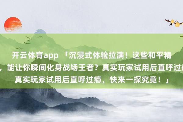 开云体育app 「沉浸式体验拉满！这些和平精英周边究竟有何魔力，能让你瞬间化身战场王者？真实玩家试用后直呼过瘾，快来一探究竟！」