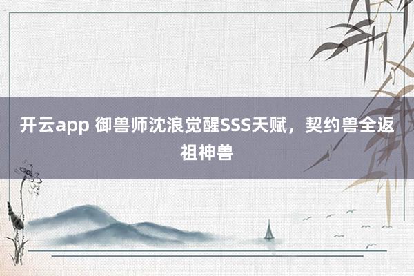 开云app 御兽师沈浪觉醒SSS天赋，契约兽全返祖神兽