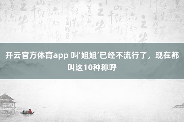 开云官方体育app 叫‘姐姐’已经不流行了，现在都叫这10种称呼