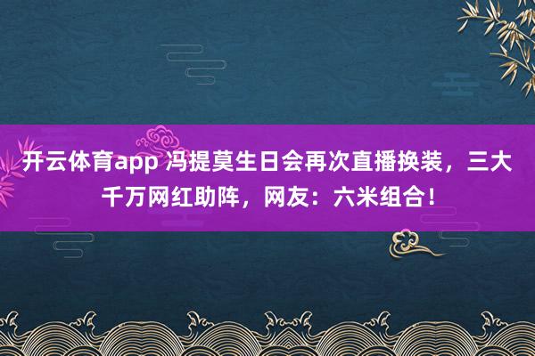 开云体育app 冯提莫生日会再次直播换装，三大千万网红助阵，网友：六米组合！