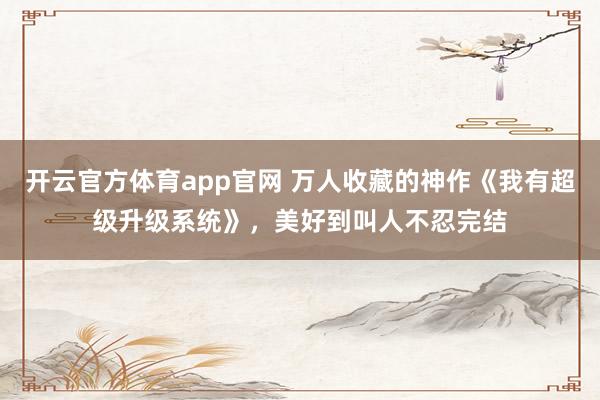 开云官方体育app官网 万人收藏的神作《我有超级升级系统》，美好到叫人不忍完结