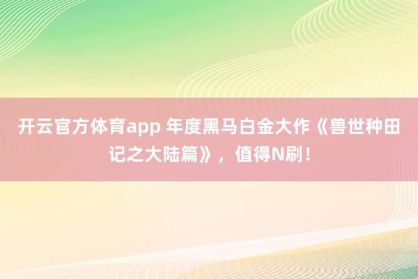 开云官方体育app 年度黑马白金大作《兽世种田记之大陆篇》，值得N刷！