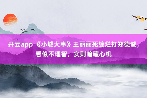 开云app 《小城大事》王丽丽死缠烂打郑德诚，看似不理智，实则暗藏心机