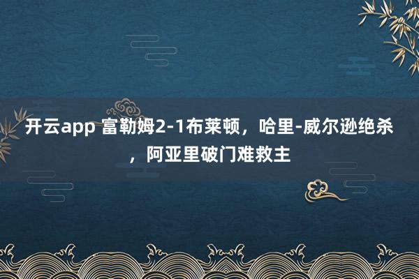 开云app 富勒姆2-1布莱顿，哈里-威尔逊绝杀，阿亚里破门难救主