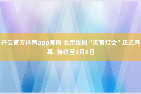 开云官方体育app官网 北京世园“天宫灯会”正式开幕, 持续至3月8日