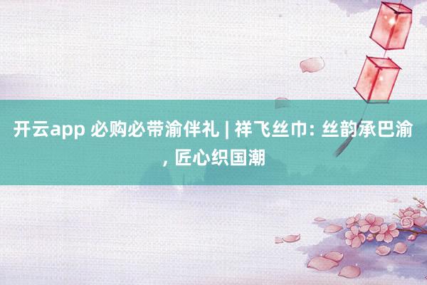 开云app 必购必带渝伴礼 | 祥飞丝巾: 丝韵承巴渝, 匠心织国潮