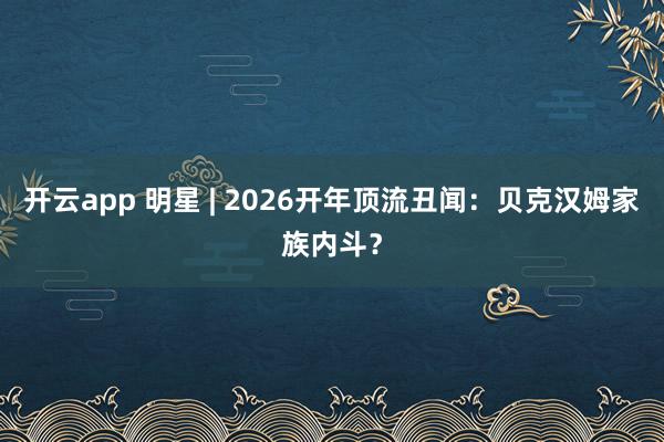 开云app 明星 | 2026开年顶流丑闻：贝克汉姆家族内斗？