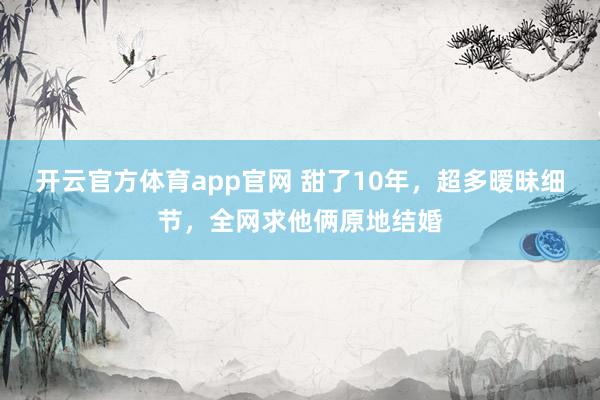 开云官方体育app官网 甜了10年，超多暧昧细节，全网求他俩原地结婚
