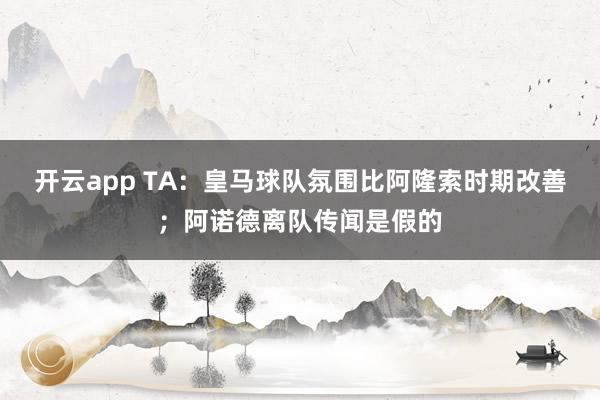 开云app TA：皇马球队氛围比阿隆索时期改善；阿诺德离队传闻是假的
