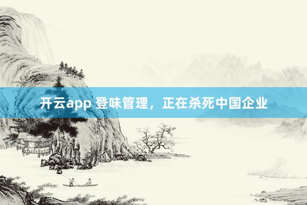 开云app 登味管理,正在杀死中国企业 开云app 登味管理,正在杀死中国企业