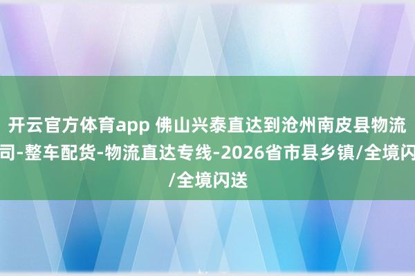 开云官方体育app 佛山兴泰直达到沧州南皮县物流公司-整车配货-物流直达专线-2026省市县乡镇/全境闪送