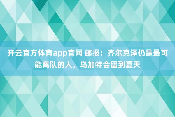 开云官方体育app官网 邮报：齐尔克泽仍是最可能离队的人，乌加特会留到夏天