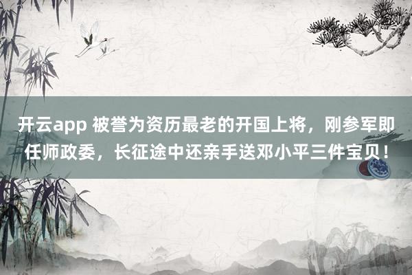 开云app 被誉为资历最老的开国上将，刚参军即任师政委，长征途中还亲手送邓小平三件宝贝！
