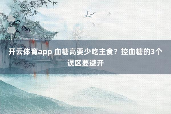 开云体育app 血糖高要少吃主食？控血糖的3个误区要避开