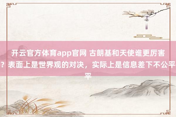 开云官方体育app官网 古朗基和天使谁更厉害？表面上是世界观的对决，实际上是信息差下不公平