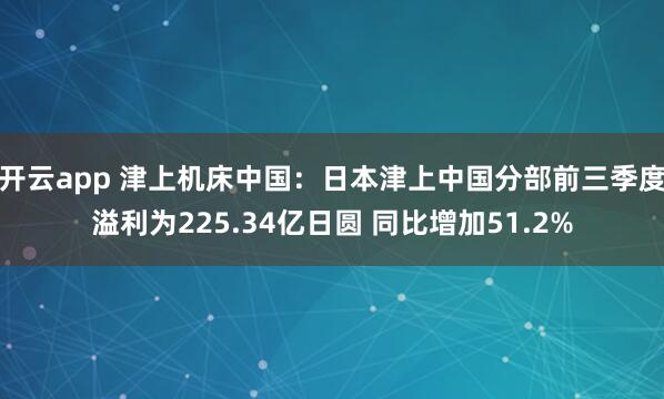 开云app 津上机床中国：日本津上中国分部前三季度溢利为225.34亿日圆 同比增加51.2%