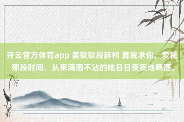 开云官方体育app 姜软软段辞祁 算我求你，爱我 那段时间，从来滴酒不沾的她日日夜夜地喝酒。