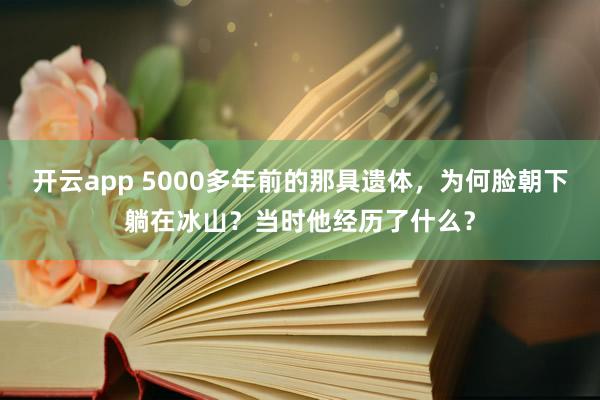 开云app 5000多年前的那具遗体，为何脸朝下躺在冰山？当时他经历了什么？