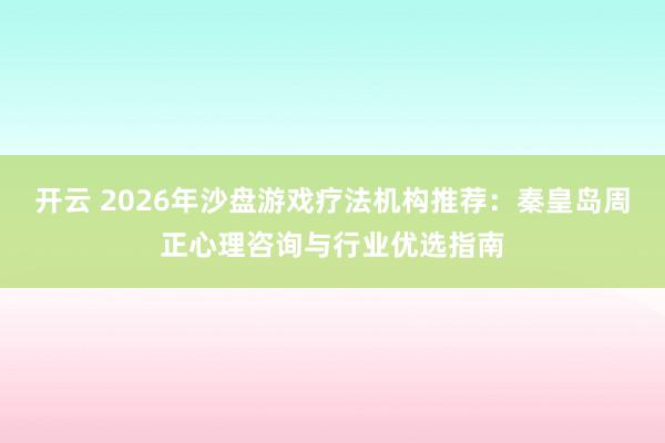 开云 2026年沙盘游戏疗法机构推荐：秦皇岛周正心理咨询与行业优选指南