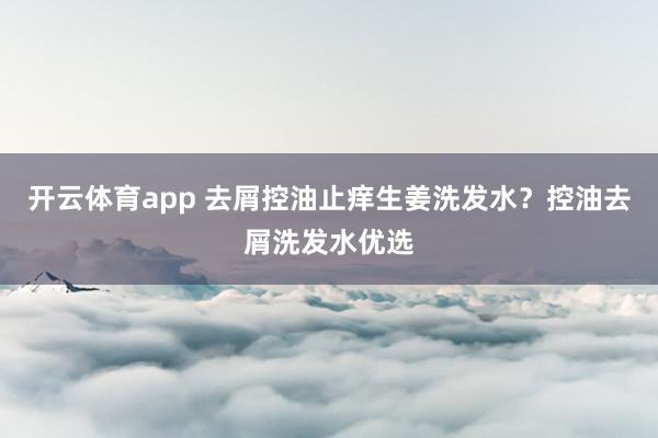 开云体育app 去屑控油止痒生姜洗发水？控油去屑洗发水优选