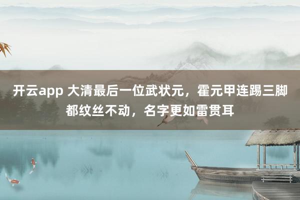 开云app 大清最后一位武状元，霍元甲连踢三脚都纹丝不动，名字更如雷贯耳