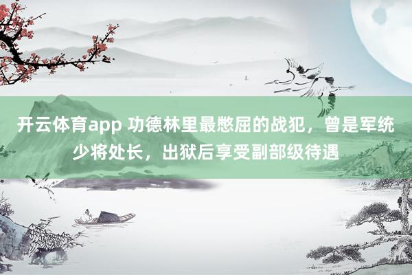 开云体育app 功德林里最憋屈的战犯，曾是军统少将处长，出狱后享受副部级待遇