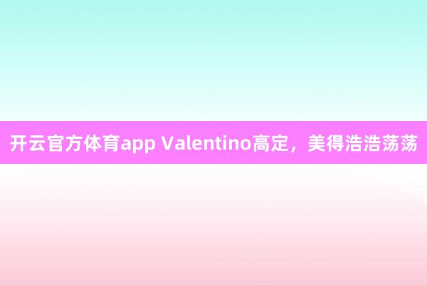 开云官方体育app Valentino高定，美得浩浩荡荡