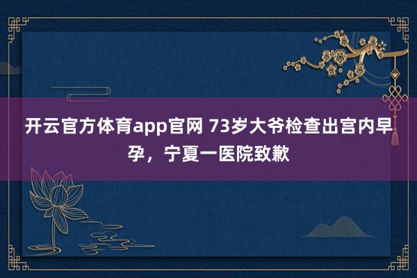 开云官方体育app官网 73岁大爷检查出宫内早孕，宁夏一医院致歉