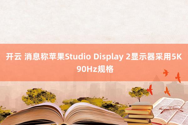 开云 消息称苹果Studio Display 2显示器采用5K 90Hz规格