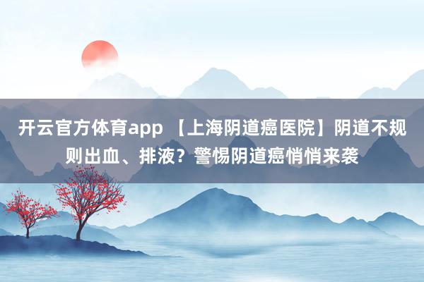 开云官方体育app 【上海阴道癌医院】阴道不规则出血、排液？警惕阴道癌悄悄来袭