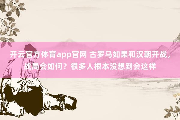 开云官方体育app官网 古罗马如果和汉朝开战，战局会如何？很多人根本没想到会这样