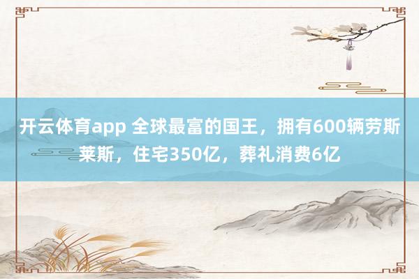开云体育app 全球最富的国王，拥有600辆劳斯莱斯，住宅350亿，葬礼消费6亿
