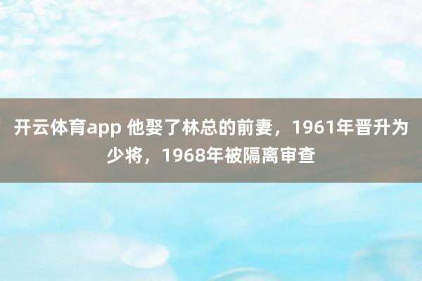 开云体育app 他娶了林总的前妻，1961年晋升为少将，1968年被隔离审查