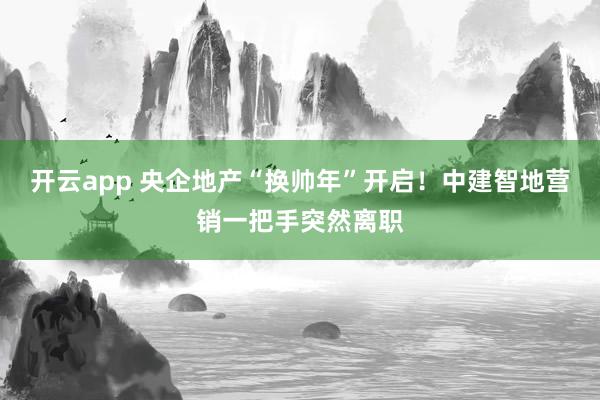 开云app 央企地产“换帅年”开启！中建智地营销一把手突然离职