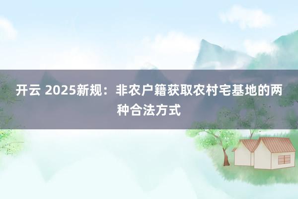 开云 2025新规:非农户籍获取农村宅基地的两种合法方式 开云 2025新规:非农户籍获取农村宅基地的两种合法方式