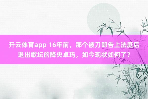 开云体育app 16年前，那个被刀郎告上法庭后退出歌坛的降央卓玛，如今现状如何了？