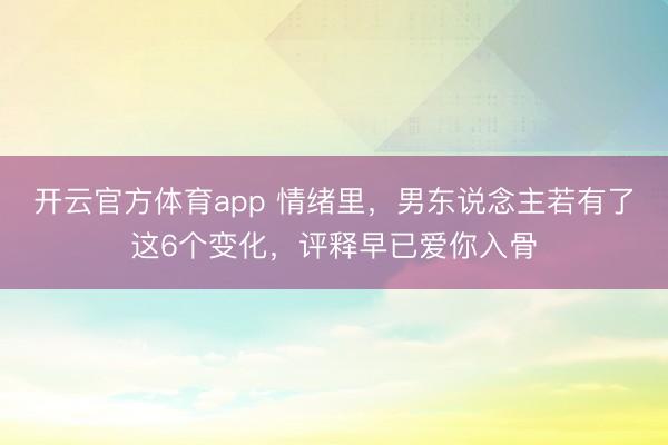 开云官方体育app 情绪里，男东说念主若有了这6个变化，评释早已爱你入骨