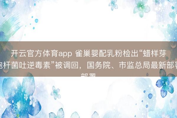 开云官方体育app 雀巢婴配乳粉检出“蜡样芽胞杆菌吐逆毒素”被调回，国务院、市监总局最新部署