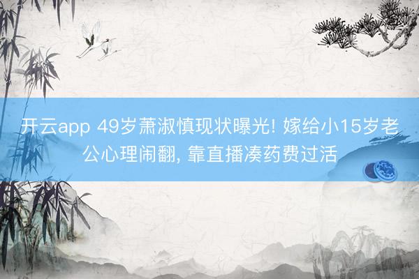 开云app 49岁萧淑慎现状曝光! 嫁给小15岁老公心理闹翻, 靠直播凑药费过活