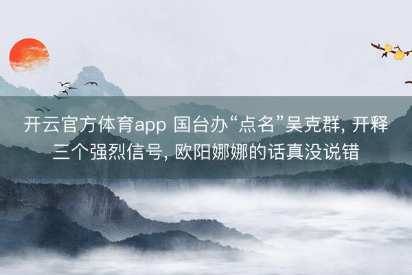 开云官方体育app 国台办“点名”吴克群, 开释三个强烈信号, 欧阳娜娜的话真没说错