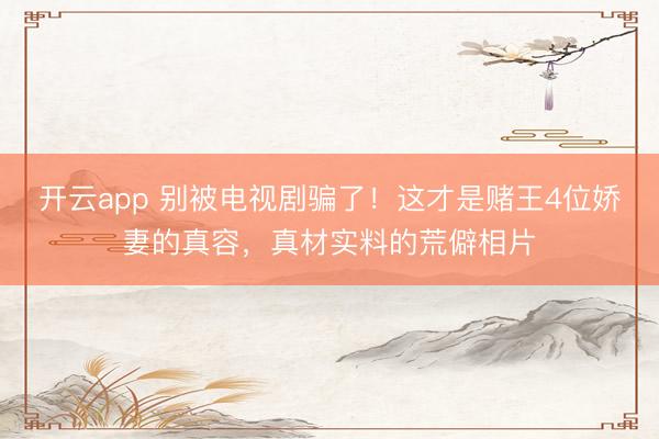 开云app 别被电视剧骗了!这才是赌王4位娇妻的真容,真材实料的荒僻相片