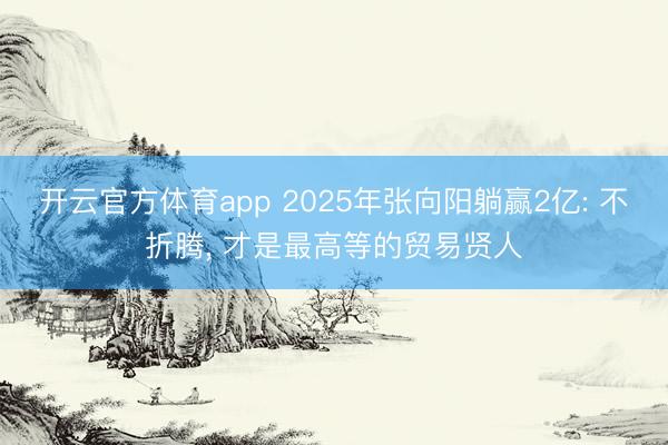 开云官方体育app 2025年张向阳躺赢2亿: 不折腾, 才是最高等的贸易贤人 开云官方体育app 2025年张向阳躺赢2亿: 不折腾, 才是最高等的贸易贤人